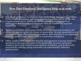 How Does Emotional Intelligence Help us at work
 In a study at Johnson & Johnson, high performing managers had higher
levels of self-awareness, self, management capability, social skills, and
organizational savvy which are all considered part of emotional
intelligence and are learned responses that are needed for superior
leadership.
 Several researchers have successfully demonstrated that emotions are
related to several of the key issues in leadership. Several quantitative and
qualitative studies have provided evidence that empathy is an important
trait that predicts and plays a role in leadership emergence.
 Other studies have concluded that the management of group members’
emotions is an important part of the leadership process, emotional
displays have large effects on perceptions of leaders, and leaders who
successfully manage group processes can substantially influence
performance.
 