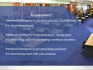 Remember !
Emotional Intelligence is not about being nice to all the time
It is about being honest.
Emotional Intelligence is not about being “ touchy-feely”
It is about being aware of your feelings and those and others.
Emotional Intelligence is not about being emotional
It is about being smart with your emotions
 