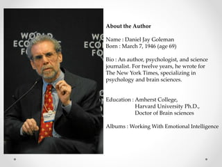 About the Author
Name : Daniel Jay Goleman
Born : March 7, 1946 (age 69)
Bio : An author, psychologist, and science
journalist. For twelve years, he wrote for
The New York Times, specializing in
psychology and brain sciences.
Education : Amherst College,
Harvard University Ph.D.,
Doctor of Brain sciences
Albums : Working With Emotional Intelligence
 
