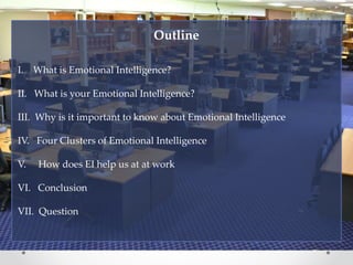 Outline
I. What is Emotional Intelligence?
II. What is your Emotional Intelligence?
III. Why is it important to know about Emotional Intelligence
IV. Four Clusters of Emotional Intelligence
V. How does EI help us at at work
VI. Conclusion
VII. Question
 