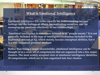 What is Emotional Intelligence
• Emotional intelligence (EI) is the capacity for understanding our own
feelings and the feelings of others, for motivating ourselves, and for
managing our emotions effectively in our relationships
• Emotional intelligence is sometimes referred to as “people smarts.” It is not
generally included in the type of intelligence evaluation included in the
traditional concept of IQ, which mainly focuses conceptual abilities, but it
is a very important personal attribute
• Rather than being a single characteristic, emotional intelligence can be
thought of as a wide set of competencies that are organized into a few major
clusters. The most widely accepted view of emotional intelligence identifies
20 competencies, which are in turn organized into four clusters
 