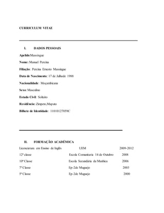 CURRICULUM VITAE
__________________________________________
I. DADOS PESSOAIS
Apelido:Massingue
Nome: Manuel Percina
Filiação: Percina Ernesto Massingue
Data de Nascimento: 17 de Julhode 1988
Nacionalidade: Moçambicana
Sexo: Masculino
Estado Civil: Solteiro
Residência: Zimpeto,Maputo
Bilhete de Identidade: 11010127059C
________________
II. FORMAÇÃO ACADÉMICA
Licenciatura em Ensino de Inglês UEM 2009-2012
12ª classe Escola Comunitaria 14 de Outubro 2008
10ª Classe Escola Secundária da Manhica 2006
7ª Classe Ep-2de Muguejo 2003
5ª Classe Ep-2de Muguejo 2000
 