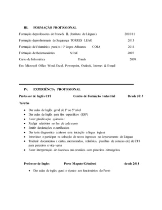 III. FORMAÇÃO PROFISSIONAL
Formação deprofessores de Francês IL (Instituto de Línguas) 2010/11
Formação deprofissionais de Segurança TORRES LEAO 2013
Formação deVoluntários para os 10º Jogos Africanos COJA 2011
Formação de Recenseadores STAE 2007
Curso de Informática Prinals 2009
Em: Microsoft Office Word, Excel, Powerpoint, Outlook, Internet & E-mail
__________________
IV. EXPERIÊNCIA PROFISSIONAL
Professor de Inglês CFI Centro de Formação Industrial Desde 2013
Tarefas
 Dar aulas de Inglês geral de 1º ao 5º nível
 Dar aulas de Inglês para fins específicos (ESP)
 Fazer planificação quinzenal
 Redigir relatórios no fim de cada curso
 Emitir declarações e certificados
 Dar teste diagnostico a alunos uma iniciação a língua inglesa
 Intrevistar e participar na selecção de novos ingressos no departamento de Linguas
 Traduzir documentos ( cartas, memorandos, relatórios, planilhas de cotacao etc) de CFI
para parceiros e vice-versa
 Fazer interpretação de discursos nas reuniões com parceiros estrangeiros
Professor de Ingles Porto Maputo-Grindrod desde 2014
 Dar aulas de inglês geral e técnico aos funcionários do Porto
 