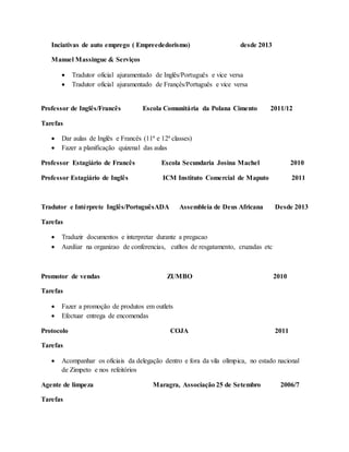Inciativas de auto emprego ( Empreededorismo) desde 2013
Manuel Massingue & Serviços
 Tradutor oficial ajuramentado de Inglês/Português e vice versa
 Tradutor oficial ajuramentado de Françês/Português e vice versa
Professor de Inglês/Francês Escola Comunitária da Polana Cimento 2011/12
Tarefas
 Dar aulas de Inglês e Francês (11ª e 12ª classes)
 Fazer a planificação quizenal das aulas
Professor Estagiário de Francês Escola Secundaria Josina Machel 2010
Professor Estagiário de Inglês ICM Instituto Comercial de Maputo 2011
Tradutor e Intérprete Inglês/PortuguêsADA Assembleia de Deus Africana Desde 2013
Tarefas
 Traduzir documentos e interpretar durante a pregacao
 Auxiliar na organizao de conferencias, cutltos de resgatamento, cruzadas etc
Promotor de vendas ZUMBO 2010
Tarefas
 Fazer a promoção de produtos em outlets
 Efectuar entrega de encomendas
Protocolo COJA 2011
Tarefas
 Acompanhar os oficiais da delegação dentro e fora da vila olímpica, no estado nacional
de Zimpeto e nos refeitórios
Agente de limpeza Maragra, Associação 25 de Setembro 2006/7
Tarefas
 