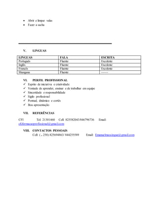  Abrir e limpar valas
 Fazer a sacha
_______________
V. LINGUAS
LINGUAS FALA ESCRITA
Português Fluente Excelente
Inglês Fluente Excelente
Francês Fluente Excelente
Shangana Fluente ------
VI. PERFIL PROFISSIONAL
 Esprito de iniciativa e criatividade
 Vontade de aprender, ensinar e de trabalhar em equipe
 Sinceridade e responsabilidade
 Sigilo profissional
 Pontual, dinâmico e cortês
 Boa apresentação
VII. REFERÊNCIAS
CFI Tel: 21301460 Cell: 825582043/846796736 Email:
cfi.formacaoprofissional@gmail.com
VIII. CONTACTOS PESSOAIS
Cell: ( ₊ 258) 825694863/ 844255589 Email: Emanuelmassingue@gmail.com
 