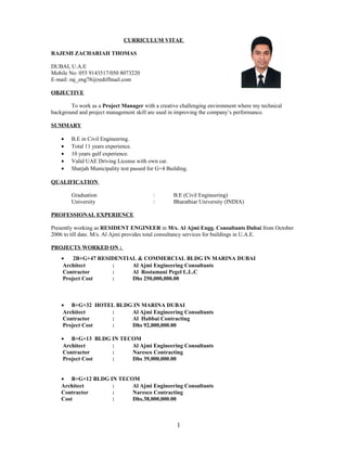 CURRICULUM VITAE
RAJESH ZACHARIAH THOMAS
DUBAI, U.A.E
Mobile No: 055 9143517/050 8073220
E-mail: raj_eng78@rediffmail.com
OBJECTIVE
To work as a Project Manager with a creative challenging environment where my technical
background and project management skill are used in improving the company’s performance.
SUMMARY
• B.E in Civil Engineering.
• Total 11 years experience.
• 10 years gulf experience.
• Valid UAE Driving License with own car.
• Sharjah Municipality test passed for G+4 Building.
QUALIFICATION
Graduation : B.E (Civil Engineering)
University : Bharathiar University (INDIA)
PROFESSIONAL EXPERIENCE
Presently working as RESIDENT ENGINEER in M/s. Al Ajmi Engg. Consultants Dubai from October
2006 to till date. M/s. Al Ajmi provides total consultancy services for buildings in U.A.E.
PROJECTS WORKED ON :
• 2B+G+47 RESIDENTIAL & COMMERCIAL BLDG IN MARINA DUBAI
Architect : Al Ajmi Engineering Consultants
Contractor : Al Rostamani Pegel L.L.C
Project Cost : Dhs 250,000,000.00
• B+G+32 HOTEL BLDG IN MARINA DUBAI
Architect : Al Ajmi Engineering Consultants
Contractor : Al Habbai Contracting
Project Cost : Dhs 92,000,000.00
• B+G+13 BLDG IN TECOM
Architect : Al Ajmi Engineering Consultants
Contractor : Naresco Contracting
Project Cost : Dhs 39,000,000.00
• B+G+12 BLDG IN TECOM
Architect : Al Ajmi Engineering Consultants
Contractor : Naresco Contracting
Cost : Dhs.38,000,000.00
1
 