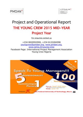 Project and Operational Report
THE YOUNG CREW 2015 MID-YEAR
Project Year
For enquiries contact us
+234 8020952900, +234 8133284598
youngcrew@pmdan.org, www.pmdan.org,
www.ipma.ch/young-crew
Facebook Page: International Project Management Association
Young Crew Nigeria
 