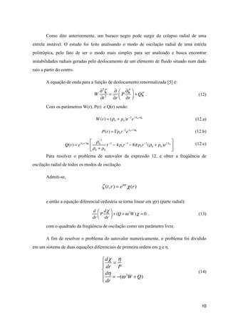 Como dito anteriormente, um buraco negro pode surgir do colapso radial de uma
estrela instável. O estudo foi feito analisando o modo de oscilação radial de uma estrela
politrópica, pelo fato de ser o modo mais simples para ser analisado e busca encontrar
instabilidades radiais geradas pelo deslocamento de um elemento de fluido situado num dado
raio a partir do centro.
A equação de onda para a função de deslocamento renormalizada [5] é:
. (12)
Com os parâmetros W(r), P(r) e Q(r) sendo:
(12.a)
(12.b)
(12.c)
Para resolver o problema de autovalor da expressão 12, e obter a freqüência de
oscilação radial de todos os modos de oscilação.
Admiti-se,
e então a equação diferencial ordinária se torna linear em χ(r) (parte radial):
. (13)
com o quadrado da freqüência de oscilação como um parâmetro livre.
A fim de resolver o problema do autovalor numericamente, o problema foi dividido
em um sistema de duas equações diferenciais de primeira ordem em χ e η.
!
(14)
!
!10
W
∂2
ζ
∂t2
=
∂
∂r
P
∂ζ
∂r
⎛
⎝⎜
⎞
⎠⎟ +Qζ
P(r) = Γp0r−2
eΛ0 +3φ0
W (r) = (ρ0 + p0 )r−2
e3Λ0 +φ0
Q(r) = eΛ0 +3φ0
ρ0
' 2
ρ0 + p0
r−2
− 4 p0
'
r−3
− 8π p0r−2
(ρ0 + p0 )e2Λ0
⎡
⎣
⎢
⎤
⎦
⎥
ζ (t,r) = eiωt
χ(r)
d
dr
P
dχ
dr
⎛
⎝⎜
⎞
⎠⎟ + (Q +ω2
W )χ = 0
dχ
dr
=
η
P
dη
dr
= −(ω2
W +Q)
⎧
⎨
⎪⎪
⎩
⎪
⎪
 