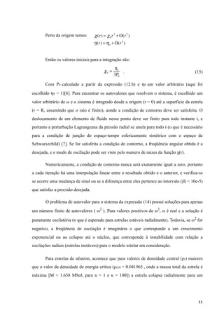 Perto da origem temos:
Então os valores iniciais para a integração são:
. (15)
Com P0 calculado a partir da expressão (12.b) e η0 um valor arbitrário (aqui foi
escolhido η0 = 1)[6]. Para encontrar os autovalores que resolvem o sistema, é escolhido um
valor arbitrário de ω e o sistema é integrado desde a origem (r = 0) até a superfície da estrela
(r = R, assumindo que o raio é finito), aonde a condição de contorno deve ser satisfeita. O
deslocamento de um elemento de fluido nesse ponto deve ser finito para todo instante t, e
portanto a perturbação Lagrangeana da pressão radial se anula para todo t (o que é necessário
para a condição de junção do espaço-tempo esfericamente simétrico com o espaço de
Schwarszchild) [7]. Se for satisfeita a condição de contorno, a freqüência angular obtida é a
desejada, e o modo de oscilação pode ser visto pelo numero de raízes da função χ(r).
Numericamente, a condição de contorno nunca será exatamente igual a zero, portanto
a cada iteração há uma interpolação linear entre o resultado obtido e o anterior, e verifica-se
se ocorre uma mudança de sinal ou se a diferença entre eles pertence ao intervalo (|δ| < 10e-5)
que satisfaz a precisão desejada.
O problema de autovalor para o sistema da expressão (14) possui soluções para apenas
um número finito de autovalores ( ω2
). Para valores positivos de ω2
, ω é real e a solução é
puramente oscilatória (o que é esperado para estrelas estáveis radialmente). Todavia, se ω2
for
negativo, a freqüência de oscilação é imaginária o que corresponde a um crescimento
exponencial ou ao colapso até o núcleo, que corresponde à instabilidade com relação a
oscilações radiais (estrelas instáveis) para o modelo estelar em consideração.
Para estrelas de nêutron, acontece que para valores de densidade central (ρ0) maiores
que o valor da densidade de energia crítica (ρcrit = 0.041965 , onde a massa total da estrela é
máxima [M ≈ 1.638 MSol, para n = 1 e κ = 100]) a estrela colapsa radialmente para um
!11
χ(r) = χ0r3
+ Ο(r5
)
η(r) = η0 + Ο(r2
)
χ0 =
η0
3P0
 
