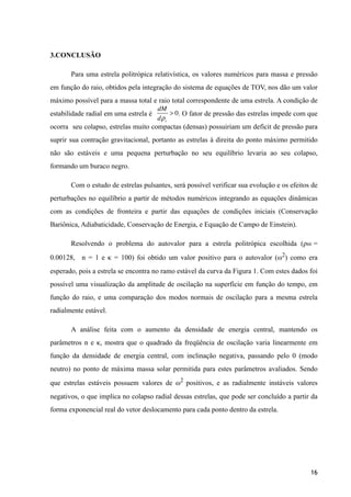 3.CONCLUSÃO
Para uma estrela politrópica relativística, os valores numéricos para massa e pressão
em função do raio, obtidos pela integração do sistema de equações de TOV, nos dão um valor
máximo possível para a massa total e raio total correspondente de uma estrela. A condição de
estabilidade radial em uma estrela é . O fator de pressão das estrelas impede com que
ocorra seu colapso, estrelas muito compactas (densas) possuiriam um deficit de pressão para
suprir sua contração gravitacional, portanto as estrelas à direita do ponto máximo permitido
não são estáveis e uma pequena perturbação no seu equilíbrio levaria ao seu colapso,
formando um buraco negro.
Com o estudo de estrelas pulsantes, será possível verificar sua evolução e os efeitos de
perturbações no equilíbrio a partir de métodos numéricos integrando as equações dinâmicas
com as condições de fronteira e partir das equações de condições iniciais (Conservação
Bariônica, Adiabaticidade, Conservação de Energia, e Equação de Campo de Einstein).
Resolvendo o problema do autovalor para a estrela politrópica escolhida (ρb0 =
0.00128, n = 1 e κ = 100) foi obtido um valor positivo para o autovalor (ω2
) como era
esperado, pois a estrela se encontra no ramo estável da curva da Figura 1. Com estes dados foi
possível uma visualização da amplitude de oscilação na superfície em função do tempo, em
função do raio, e uma comparação dos modos normais de oscilação para a mesma estrela
radialmente estável.
A análise feita com o aumento da densidade de energia central, mantendo os
parâmetros n e κ, mostra que o quadrado da freqüência de oscilação varia linearmente em
função da densidade de energia central, com inclinação negativa, passando pelo 0 (modo
neutro) no ponto de máxima massa solar permitida para estes parâmetros avaliados. Sendo
que estrelas estáveis possuem valores de ω2
positivos, e as radialmente instáveis valores
negativos, o que implica no colapso radial dessas estrelas, que pode ser concluído a partir da
forma exponencial real do vetor deslocamento para cada ponto dentro da estrela.
!
!
!16
dM
dρc
> 0
 