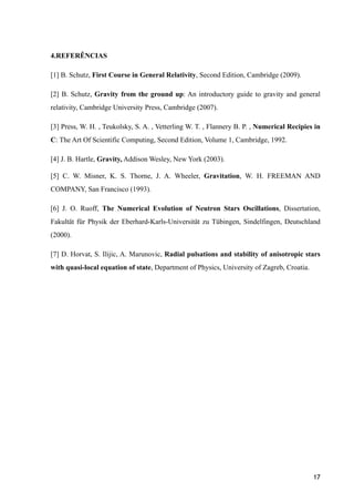 4.REFERÊNCIAS
[1] B. Schutz, First Course in General Relativity, Second Edition, Cambridge (2009).
[2] B. Schutz, Gravity from the ground up: An introductory guide to gravity and general
relativity, Cambridge University Press, Cambridge (2007).
[3] Press, W. H. , Teukolsky, S. A. , Vetterling W. T. , Flannery B. P. , Numerical Recipies in
C: The Art Of Scientific Computing, Second Edition, Volume 1, Cambridge, 1992.
[4] J. B. Hartle, Gravity, Addison Wesley, New York (2003).
[5] C. W. Misner, K. S. Thorne, J. A. Wheeler, Gravitation, W. H. FREEMAN AND
COMPANY, San Francisco (1993).
[6] J. O. Ruoff, The Numerical Evolution of Neutron Stars Oscillations, Dissertation,
Fakultät für Physik der Eberhard-Karls-Universität zu Tübingen, Sindelfingen, Deutschland
(2000).
[7] D. Horvat, S. Ilijic, A. Marunovic, Radial pulsations and stability of anisotropic stars
with quasi-local equation of state, Department of Physics, University of Zagreb, Croatia.
!
!
!
!
!
!
!
!
!
!
!17
 