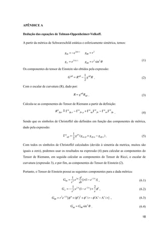 APÊNDICE A
Dedução das equações de Tolman-Oppenheimer-Volkoff.
A partir da métrica de Schwarzschild estática e esfericamente simétrica, temos:
(1)
Os componentes do tensor de Einstein são obtidos pela expressão:
. (2)
Com o escalar de curvatura (R), dado por:
. (3)
Calcula-se as componentes do Tensor de Riemann a partir da definição:
. (4)
Sendo que os símbolos de Christoffel são definidos em função das componentes de métrica,
dado pela expressão:
. (5)
Com todos os símbolos de Christoffel calculados (devido à simetria da metrica, muitos são
iguais a zero), podemos usar os resultados na expressão (4) para calcular as componentes do
Tensor de Riemann, em seguida calcular as componentes do Tensor de Ricci, o escalar de
curvatura (expressão 3), e por fim, as componentes do Tensor de Einstein (2).
Portanto, o Tensor de Einstein possui as seguintes componentes para a dada métrica:
, (6.1)
, (6.2)
, (6.3)
. (6.4)
!18
g00 = −e2φ(r)
gθθ = r2
gϕϕ = r2
sin2
θgrr = e2Λ(r)
Gαβ
= Rαβ
−
1
2
gαβ
R
R = gαβ
Rαβ
Rα
βµν ! Γα
βµ,ν − Γα
βν,µ + Γα
σµΓσ
βν − Γα
σν Γσ
βµ
Γµ
αβ =
1
2
gµν
(gνα,β + gνβ,α − gαβ,ν )
G00 =
1
r2
e2φ d
dr
[r(1− e−2Λ
)]
Grr = −
1
r2
e2Λ
(1− e−2Λ
)+
2
r
′φ
Gθθ = r2
e−2Λ
[ ′′φ + ( ′φ )2
+ ′φ / r − ′φ ′Λ − ′Λ / r]
Gφφ = Gθθ sin2
θ
 