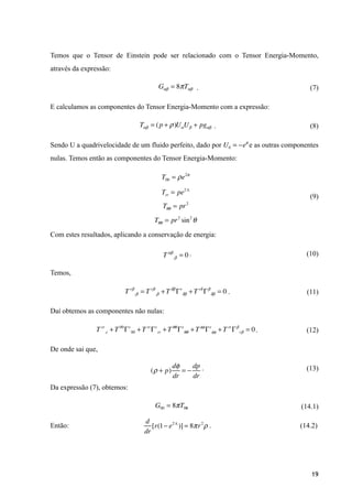 Temos que o Tensor de Einstein pode ser relacionado com o Tensor Energia-Momento,
através da expressão:
. (7)
E calculamos as componentes do Tensor Energia-Momento com a expressão:
. (8)
Sendo U a quadrivelocidade de um fluido perfeito, dado por e as outras componentes
nulas. Temos então as componentes do Tensor Energia-Momento:
(9)
!
Com estes resultados, aplicando a conservação de energia:
. (10)
Temos,
. (11)
Daí obtemos as componentes não nulas:
. (12)
De onde sai que,
. (13)
Da expressão (7), obtemos:
. (14.1)
Então: . (14.2)
!
!19
Gαβ = 8πTαβ
Tαβ = (p + ρ)UαUβ + pgαβ
U0 = −eφ
T00 = ρe2φ
Trr = pe2Λ
Tθθ = pr2
Tθθ = pr2
sin2
θ
Tαβ
;β = 0
T rβ
;β = T rβ
,β +Tδβ
Γr
δβ +T rδ
Γβ
δβ = 0
T rr
,r +T 00
Γr
00 +T rr
Γr
rr +Tθθ
Γr
θθ +Tφφ
Γr
φφ +T rr
Γβ
rβ = 0
(ρ + p)
dφ
dr
= −
dp
dr
G00 = 8πT00
d
dr
[r(1− e2Λ
)] = 8πr2
ρ
 