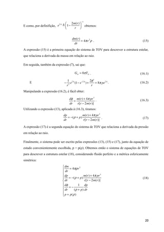 E como, por definifição, obtemos: 
. (15)
A expressão (15) é a primeira equação do sistema de TOV para descrever a estrutura estelar,
que relaciona a derivada da massa em relação ao raio.
Em seguida, também da expressão (7), sai que:
. (16.1)
E . (16.2)
Manipulando a expressão (16.2), é fácil obter:
. (16.3)
Utilizando a expressão (13), aplicada à (16.3), tiramos:
. (17)
A expressão (17) é a segunda equação do sistema de TOV que relaciona a derivada da pressão
em relação ao raio.
Finalmente, o sistema pode ser escrito pelas expressões (13), (15) e (17), junto da equação de
estado convenientemente escolhida, p = p(ρ). Obtemos então o sistema de equações de TOV
para descrever a estrutura estelar (18), considerando fluido perfeito e a métrica esfericamente
simétrica:
!
(18)
!20
dm(r)
dr
= 4πr2
ρ
e2Λ
! 1−
2m(r)
r
⎛
⎝⎜
⎞
⎠⎟
−1
Grr = 8πTrr
−
1
r2
e2Λ
(1− e−2Λ
)+
2 ′φ
r
= 8π pe2Λ
dφ
dr
=
m(r)+ 4π pr3
r[r − 2m(r)]
dp
dr
= −(ρ + p)
m(r)+ 4π pr3
r[r − 2m(r)]
dm
dr
= 4πρr2
dp
dr
= −(ρ + p)
m(r)+ 4π pr3
r[r − 2m(r)]
dφ
dr
= −
1
(ρ + p)
dp
dr
p = p(ρ)
⎧
⎨
⎪
⎪
⎪
⎪
⎩
⎪
⎪
⎪
⎪
 