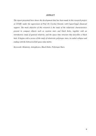 ASTRACT
The report presented here shows the development that has been made in this research project
at UFABC under the supervision of Prof. Dr. Cecilia Chirenti, with Capes/Cnpq's financial
support. The main objective of this research is the study of the relativistic characteristics
present in compact objects such as neutron stars and black holes, together with an
introductory study of general relativity, and the space time structure that describes a black
hole. It begins with a review of the study of relativistic polytropic stars, its radial collapse and
ending with the Schwarzschild space-time metric.
Keywords: Relativity, Astrophysics, Black Holes, Polytropic Stars.
!
!
!
!
!
!
!
!
!
!
!
!
!
!
!4
 