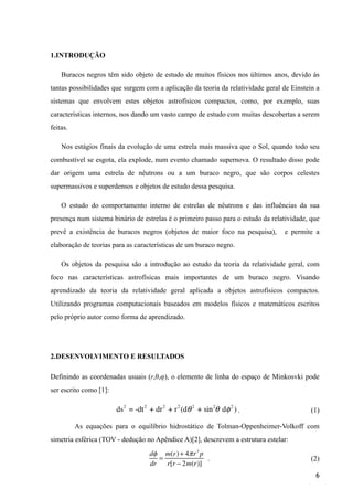 1.INTRODUÇÃO
Buracos negros têm sido objeto de estudo de muitos físicos nos últimos anos, devido às
tantas possibilidades que surgem com a aplicação da teoria da relatividade geral de Einstein a
sistemas que envolvem estes objetos astrofísicos compactos, como, por exemplo, suas
características internos, nos dando um vasto campo de estudo com muitas descobertas a serem
feitas.
Nos estágios finais da evolução de uma estrela mais massiva que o Sol, quando todo seu
combustível se esgota, ela explode, num evento chamado supernova. O resultado disso pode
dar origem uma estrela de nêutrons ou a um buraco negro, que são corpos celestes
supermassivos e superdensos e objetos de estudo dessa pesquisa.
O estudo do comportamento interno de estrelas de nêutrons e das influências da sua
presença num sistema binário de estrelas é o primeiro passo para o estudo da relatividade, que
prevê a existência de buracos negros (objetos de maior foco na pesquisa), e permite a
elaboração de teorias para as características de um buraco negro.
Os objetos da pesquisa são a introdução ao estudo da teoria da relatividade geral, com
foco nas características astrofísicas mais importantes de um buraco negro. Visando
aprendizado da teoria da relatividade geral aplicada a objetos astrofísicos compactos.
Utilizando programas computacionais baseados em modelos físicos e matemáticos escritos
pelo próprio autor como forma de aprendizado.
!
2.DESENVOLVIMENTO E RESULTADOS
Definindo as coordenadas usuais (r,θ,φ), o elemento de linha do espaço de Minkosvki pode
ser escrito como [1]:
. (1)	

As equações para o equilíbrio hidrostático de Tolman-Oppenheimer-Volkoff com
simetria esférica (TOV - dedução no Apêndice A)[2], descrevem a estrutura estelar:
. (2)
!6
dφ
dr
=
m(r)+ 4πr3
p
r[r − 2m(r)]
ds2
= -dt2
+ dr2
+ r2
(dθ2
+ sin2
θ dφ2
)
 