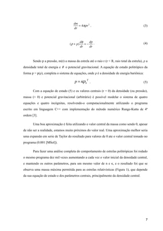 . (3)
. (4)
Sendo p a pressão, m(r) a massa da estrela até o raio r (r < R, raio total da estrela), ρ a
densidade total de energia e o potencial gravitacional. A equação de estado politrópico da
forma p = p(ρ), completa o sistema de equações, onde ρ é a densidade de energia bariônica:
. (5)
Com a equação de estado (5) e os valores centrais (r = 0) da densidade (ou pressão),
massa (≈ 0) e potencial gravitacional (arbitrário) é possível modelar o sistema de quatro
equações e quatro incógnitas, resolvendo-o computacionalmente utilizando o programa
escrito em linguagem C++ com implementação do método numérico Runge-Kutta de 4ª
ordem [3].
Uma boa aproximação é feita utilizando o valor central da massa como sendo 0, apesar
de não ser a realidade, estamos muito próximos do valor real. Uma aproximação melhor seria
uma expansão em serie de Taylor do resultado para valores de 0 ate o valor central tomado no
programa (0.001 [MSol]).
Para fazer uma análise completa do comportamento de estrelas politrópicas foi rodado
o mesmo programa dez mil vezes aumentando a cada vez o valor inicial da densidade central,
e mantendo os outros parâmetros, para um mesmo valor de n e κ, e o resultado foi que se
observa uma massa máxima permitida para as estrelas relativísticas (Figura 1), que depende
da sua equação de estado e dos parâmetros centrais, principalmente da densidade central.
!
!
!
!
!7
dm
dr
= 4πρr2
(ρ + p)
dφ
dr
= −
dp
dr
p =κρb
Γ
φ
 