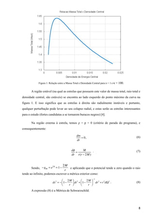 !
!
!
!
!
!
Figura 1: Relação entre a Massa Total e Densidade Central para n = 1 e κ = 100.
A região estável (na qual as estrelas que possuem este valor de massa total, raio total e
densidade central, são estáveis) se encontra ao lado esquerdo do ponto máximo da curva na
figura 1. E isso significa que as estrelas à direita são radialmente instáveis e portanto,
qualquer perturbação pode levar ao seu colapso radial, e estas serão as estrelas interessantes
para o estudo (fortes candidatas a se tornarem buracos negros) [4].
Na região externa à estrela, temos ρ = p = 0 (critério de parada do programa), e
consequentemente:
(6)
. (7)
!
Sendo, e aplicando que o potencial tende a zero quando o raio
tende ao infinito, podemos escrever a métrica exterior como:
. (8)
A expressão (8) é a Métrica de Schwarzschild.
!8
dm
dr
= 0,
−g00 = e2φ
= 1−
2M
r
ds2
= − 1−
2M
r
⎛
⎝⎜
⎞
⎠⎟ dt2
+ 1−
2M
r
⎛
⎝⎜
⎞
⎠⎟
−1
dr2
+ r2
dΩ2
dφ
dr
=
M
r(r − 2M )
 