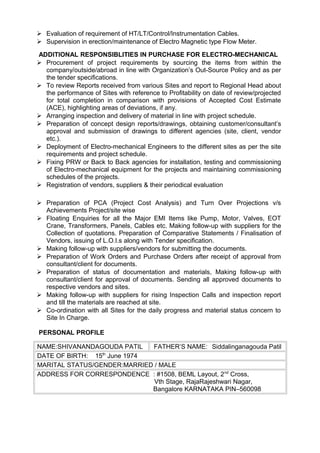  Evaluation of requirement of HT/LT/Control/Instrumentation Cables.
 Supervision in erection/maintenance of Electro Magnetic type Flow Meter.
ADDITIONAL RESPONSIBLITIES IN PURCHASE FOR ELECTRO-MECHANICAL
 Procurement of project requirements by sourcing the items from within the
company/outside/abroad in line with Organization’s Out-Source Policy and as per
the tender specifications.
 To review Reports received from various Sites and report to Regional Head about
the performance of Sites with reference to Profitability on date of review/projected
for total completion in comparison with provisions of Accepted Cost Estimate
(ACE), highlighting areas of deviations, if any.
 Arranging inspection and delivery of material in line with project schedule.
 Preparation of concept design reports/drawings, obtaining customer/consultant’s
approval and submission of drawings to different agencies (site, client, vendor
etc.).
 Deployment of Electro-mechanical Engineers to the different sites as per the site
requirements and project schedule.
 Fixing PRW or Back to Back agencies for installation, testing and commissioning
of Electro-mechanical equipment for the projects and maintaining commissioning
schedules of the projects.
 Registration of vendors, suppliers & their periodical evaluation
 Preparation of PCA (Project Cost Analysis) and Turn Over Projections v/s
Achievements Project/site wise
 Floating Enquiries for all the Major EMI Items like Pump, Motor, Valves, EOT
Crane, Transformers, Panels, Cables etc. Making follow-up with suppliers for the
Collection of quotations. Preparation of Comparative Statements / Finalisation of
Vendors, issuing of L.O.I.s along with Tender specification.
 Making follow-up with suppliers/vendors for submitting the documents.
 Preparation of Work Orders and Purchase Orders after receipt of approval from
consultant/client for documents.
 Preparation of status of documentation and materials, Making follow-up with
consultant/client for approval of documents. Sending all approved documents to
respective vendors and sites.
 Making follow-up with suppliers for rising Inspection Calls and inspection report
and till the materials are reached at site.
 Co-ordination with all Sites for the daily progress and material status concern to
Site In Charge.
PERSONAL PROFILE
NAME:SHIVANANDAGOUDA PATIL FATHER’S NAME: Siddalinganagouda Patil
DATE OF BIRTH: 15th
June 1974
MARITAL STATUS/GENDER:MARRIED / MALE
ADDRESS FOR CORRESPONDENCE : #1508, BEML Layout, 2nd
Cross,
Vth Stage, RajaRajeshwari Nagar,
Bangalore KARNATAKA PIN–560098
 
