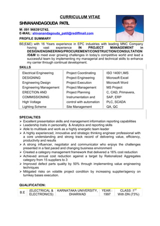 CURRICULUM VITAE
SHIVANANDAGOUDA PATIL
M: 091 9663912742.
E-MAIL: shivanandagouda_patil@rediffmail.com
PROFILE SUMMARY
BE(E&E) with 16 Years experience in EPC industries with leading MNC Company
having vast experience IN PROJECT MANAGEMENT in
DESIGN/ENGINEERING/PROCUREMENT/CONSTRUCTION/CONSULTATION
/O&M to meet ever growing challenges in today’s competitive world and lead a
successful team by implementing my managerial and technical skills to enhance
my carrier through continual development.
SKILLS
Electrical Engineering
DESIGNING
Engineering Design
Engineering Management
ERECTION AND
COMMISSIONING
High Voltage
Lighting Scheme
Project Coordinating
Project Engineering
Project Execution
Project Management
Project Planning
Instrumentation and
control with automation
Site Management
ISO 14001,IMS
Microsoft Excel
Microsoft Word
MS Project
C, CAD, Primavera,
SAP, ERP
PLC, SCADA
QA, QC
SPECIALTIES
 Excellent presentation skills and management information reporting capabilities
 Leadership traits in personality & Analytics and reporting skills
 Able to multitask and work as a highly energetic team leader
 A highly experienced, innovative and strategic thinking engineer professional with
a core understanding and strong track record of delivering value, efficiency,
productivity and results
 A strong influencer, negotiator and communicator who enjoys the challenges
presented in a fast paced and changing business environment
 Created a category management framework that delivered a 16% cost reduction
 Achieved annual cost reduction against a target by Rationalized Aggregates
category from 15 suppliers to 3
 Improved defect parts quality by 50% through implementing value engineering
techniques
 Mitigated risks on volatile project condition by increasing supplier/agency on
turnkey bases execution.
QUALIFICATION:
B.E
(ELECTRICAL &
ELECTRONICS)
KARNATAKA UNIVERSITY,
DHARWAD
YEAR :
1997
CLASS :1ST
With DN (73%)
 