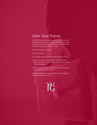17
Own Your Future
At World Financial Group, you can create a career and
lifestyle where you are in control. While helping others
better their lives and own their futures, you are doing
the same for yourself and your family.
As a WFG associate, you are:
• Your own boss
• In charge of your career and your financial future
• Able to set your own schedule, determining the
hours you work and when you can spend time with
friends and family
• Building your business as large as you want based on
your personal drive for results
Take advantage of our revolutionary business platform,
and take charge of your life.
 