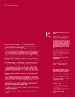 18
World Financial Group and/or WFG consist of the
following:
U.S.:
World Financial Group, Inc. is a financial services
marketing company whose affiliates offer a broad
array of financial products and services.
Insurance products offered through World Financial
Group Insurance Agency, Inc.,World Financial Group
Insurance Agency of Hawaii, Inc.,World Financial
Group Insurance Agency of Massachusetts, Inc.,World
Financial Group Insurance Agency of Wyoming, Inc.,
World Financial Insurance Agency, Inc. and/or WFG
Insurance Agency of Puerto Rico, Inc. - collectively
WFGIA.
Securities and Investment Advisory Services offered
through Transamerica Financial Advisors, Inc. (TFA),
Transamerica Financial Group Division - Member
FINRA, SIPC, and Registered Investment Advisor.
Non-Securities products and services are not offered
through TFA.
California License #0679300
World Financial Group, Inc.,WFGIA and TFA are
affiliated companies.
World Financial Group, Inc. and WFGIA Headquarters:
11315 Johns Creek Parkway, Johns Creek, GA 30097-
1517. Phone: 770.453.9300
TFA Headquarters: 570 Carillon Parkway, St.
Petersburg, FL 33716. Phone: 800.322.7161
Canada:
World Financial Group Canada Inc. is a financial
services marketing company whose affiliates offer a
broad array of financial products and services.
World Financial Group Insurance Agency of Canada
Inc. (WFGIAC) offers life insurance and segregated
funds.
WFG Securities Inc. (WFGS) offers mutual funds.
World Financial Group Canada Inc.,WFGIAC and
WFGS are affiliated companies.
Headquarters: 5000 Yonge Street, Suite 800,Toronto,
ON M2N 7E9. Phone: 416.225.2121
NOT FOR USE IN QUEBEC
In the United States,World Financial Group and
the WFG logo are registered trademarks of World
Financial Group, Inc.
In Canada,World Financial Group is a registered
trademark of World Financial Group, Inc.
©2015 World Financial Group, Inc. 	 	
0788/6.15
1 Total life licensed associates as of March 2, 2015 per WFG Daily Report: 38,192
2 Associates must be properly licensed and appointed to sell insurance, securities and
investment advisory-related products and services.
3 All the companies listed may not be available for all WFG associates unless they are
appropriately licensed, appointed and/or registered with Transamerica Financial Advisors,
Inc., Transamerica Financial Group Division and/or World Financial Group Insurance Agency,
Inc. or its affiliated companies in the United States, or, in Canada, with World Financial
Group Insurance Agency of Canada Inc. and/or WFG Securities Inc. Transamerica Premier
Life Insurance Company, Transamerica Life Insurance Company, World Financial Group, Inc.,
World Financial Group Insurance Agency, Inc. and its subsidiaries, and Transamerica Financial
Advisors, Inc. are affiliated companies.
4 Maintains current selling agreement(s) with World Financial Group Insurance Agency, Inc.,
its subsidiaries, and/or Transamerica Financial Advisors, Inc., Transamerica Financial Group
Division.
5 The city and state locations of these companies are: Transamerica Premier Life Insurance
Company, Cedar Rapids, Iowa; Transamerica Life Insurance Company, Cedar Rapids,
Iowa; Pacific Life Insurance Company, Newport Beach, California; Voya Insurance and
Annuity Company, Des Moines, IA; Nationwide Life Insurance Company, Columbus, Ohio;
Everest Funeral Package, LLC, Houston, Texas and Mississauga, Ontario; Transamerica
Life Canada, Toronto, Ontario; Equitable Life Insurance Company of Canada, Waterloo,
Ontario; Industial Alliance, Toronto, Ontario; Bank of Montreal, Toronto, Ontario; Franklin
Templeton Investments, Toronto, Ontario; Invesco, Toronto, Ontario. Provider logos used with
permission.
6 Maintains current selling agreement(s) with World Financial Group Insurance Agency of
Canada Inc.
7 The WFG Financial Needs Analysis is a suitability and needs analysis developed by World
Financial Group. The analysis is based upon information obtained from sources believed
to be reliable and accurate. Clients and prospective clients should discuss any legal, tax or
financial matter with the appropriate professional. Neither the information presented nor
any opinion expressed constitutes a solicitation for the purchase or sale of any specific
security or financial service. In Canada, due to regulatory constraints the WFG Financial
Needs Analysis program is prohibited for use with mutual fund clients/clients of WFG
Securities Inc. as well as with clients who reside in Quebec.
8 The World Financial Group System Manual is the core set of principles of the turnkey
marketing system of World Financial Group that helps guide an agent through the process
of building a sales organization.
9 In order to qualify for participation in contests, and to receive prizes and awards,
an individual must be in good standing with World Financial Group and its affiliated
companies.
WFGOpportunity.com
 