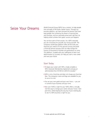 1
World Financial Group (WFG) has a mission: to help people
from all walks of life build a better future. Through our
business platform, we have removed the barriers that have
kept people from achieving the dream of owning their
own business, and our associates prove each day that, by
helping others achieve their goals, success just happens.
You can be a part of that success. As a WFG associate,
you are in business for yourself, but not by yourself. The
company’s world-class platform offers all the tools and
resources you need to hit the ground running and build
a financial services business that can help change the
futures of thousands of families and generations to come.
This platform, coupled with your willingness to learn and
determination to succeed, can help you start a new career
and own your future.
Start Today
• To begin your career with WFG, simply complete a
WFG Associate Membership Agreement and pay an
administrative fee of $100 (U.S.)/$125 (Canada).*
• WFG is not a franchise and does not charge any franchise
fees. The company’s name and logo are available for you
to use at no cost.
• You set your own goals and your own hours — you are
in control of your business and your time.
• Not sure if WFG is right for you? WFG offers a virtually
risk-free way to change your career and your future. Start
part-time, while keeping the security of your existing job,
to see if a WFG business is right for you.
*In Canada, applicable taxes (HST/GST) apply.
Seize Your Dreams
 
