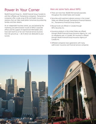 2
Power In Your Corner
World Financial Group Inc., World Financial Group Canada Inc.
and their affiliates are Transamerica companies. Transamerica
companies offer a wide array of life and health insurance
solutions that can help create better tomorrows by protecting
families and their dreams.
As an independent business owner, you are backed by the
marketing and administrative muscle of WFG’s corporate
offices and the support of experienced field leaders who
have each built his or her own financial services business
from the ground up — all of whom are dedicated to your
success.
Here are some facts about WFG:
• There are more than 38,000 life licensed associates
throughout the United States and Canada1
• Securities and investment advisory services in the United
States are offered through Transamerica Financial Advisors,
Inc., Transamerica Financial Group Division
• Mutual funds are offered in Canada through
WFG Securities Inc.
• Insurance products in the United States are offered
through World Financial Group Insurance Agency, Inc. and
its subsidiaries and, in Canada, life insurance is offered
through World Financial Group Insurance Agency of
Canada Inc.
• Affiliated companies have agreements with many
well-known insurance and financial services companies
 