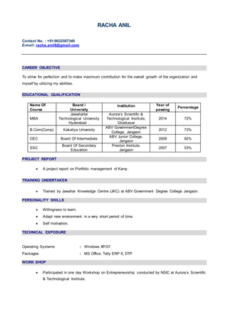 RACHA ANIL
Contact No. : +91-9032507340
E-mail: racha.anil9@gmail.com
CAREER OBJECTIVE
To strive for perfection and to make maximum contribution for the overall growth of the organization and
myself by utilizing my abilities.
EDUCATIONAL QUALIFICATION
PROJECT REPORT
 A project report on Portfolio management of Karvy.
TRAINING UNDERTAKEN
 Trained by Jawahar Knowledge Centre (JKC) at ABV Government Degree College Jangaon.
PERSONALITY SKILLS
 Willingness to learn.
 Adapt new environment in a very short period of time.
 Self motivation.
TECHNICAL EXPOSURE
Operating Systems : Windows XP/07.
Packages : MS Office, Tally ERP 9, DTP.
WORK SHOP
 Participated in one day Workshop on Entrepreneurship conducted by NSIC at Aurora’s Scientific
& Technological Institute.
Name Of
Course
Board /
University
Institution Year of
passing
Percentage
MBA
Jawaharlal
Technological University
Hyderabad .
Aurora’s Scientific &
Technological Institute,
Ghatkesar
2014 72%
B.Com(Comp) Kakatiya University
ABV GovernmentDegree
College, Jangaon
2012 73%
CEC Board Of Intermediate
ABV Junior College,
Jangaon
2009 82%
SSC
Board Of Secondary
Education
Preston Institute,
Jangaon
2007 53%
 