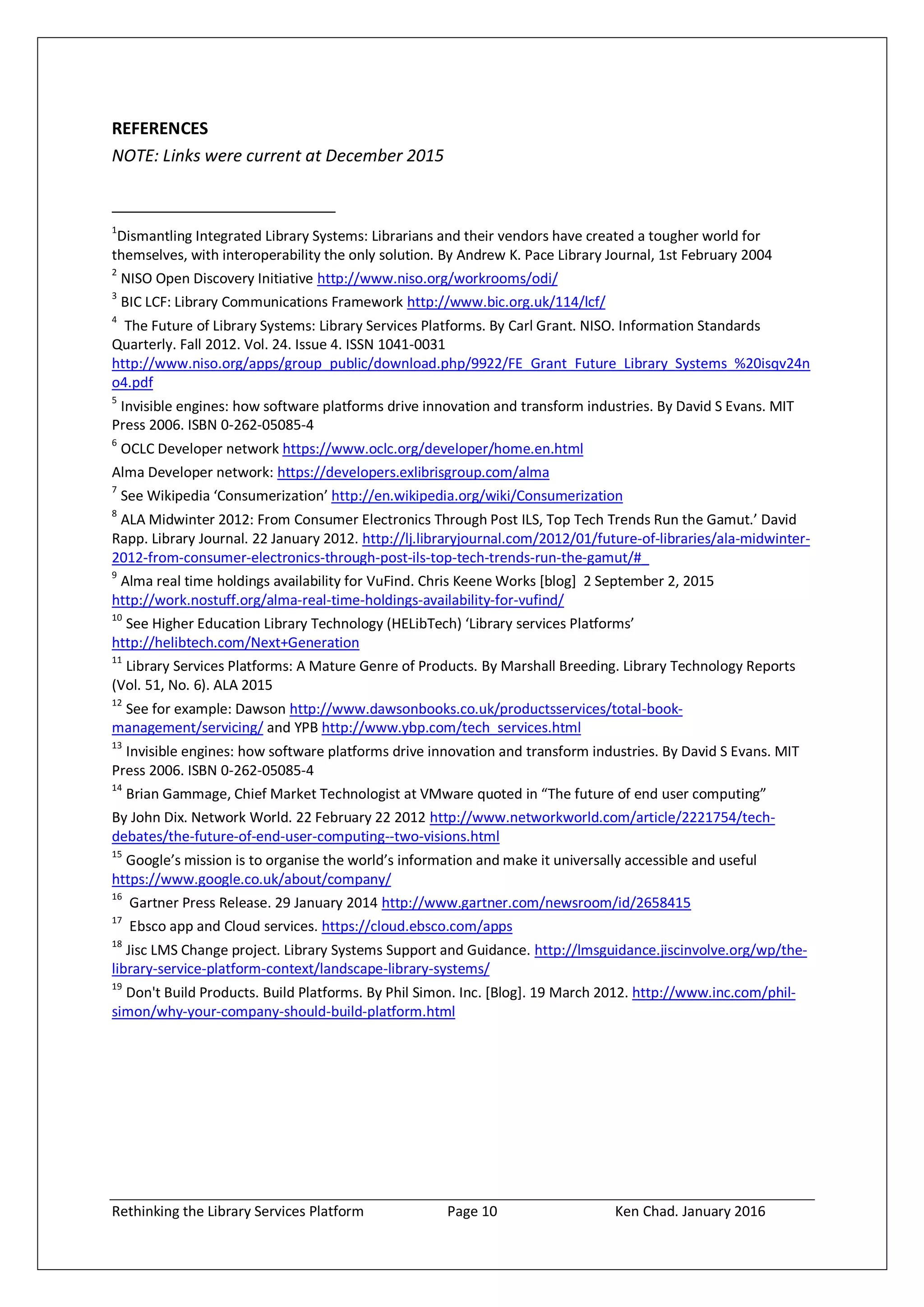 Rethinking the Library Services Platform Page 10 Ken Chad. January 2016
REFERENCES
NOTE: Links were current at December 2015
1
Dismantling Integrated Library Systems: Librarians and their vendors have created a tougher world for
themselves, with interoperability the only solution. By Andrew K. Pace Library Journal, 1st February 2004
2
NISO Open Discovery Initiative http://www.niso.org/workrooms/odi/
3
BIC LCF: Library Communications Framework http://www.bic.org.uk/114/lcf/
4
The Future of Library Systems: Library Services Platforms. By Carl Grant. NISO. Information Standards
Quarterly. Fall 2012. Vol. 24. Issue 4. ISSN 1041-0031
http://www.niso.org/apps/group_public/download.php/9922/FE_Grant_Future_Library_Systems_%20isqv24n
o4.pdf
5
Invisible engines: how software platforms drive innovation and transform industries. By David S Evans. MIT
Press 2006. ISBN 0-262-05085-4
6
OCLC Developer network https://www.oclc.org/developer/home.en.html
Alma Developer network: https://developers.exlibrisgroup.com/alma
7
See Wikipedia ‘Consumerization’ http://en.wikipedia.org/wiki/Consumerization
8
ALA Midwinter 2012: From Consumer Electronics Through Post ILS, Top Tech Trends Run the Gamut.’ David
Rapp. Library Journal. 22 January 2012. http://lj.libraryjournal.com/2012/01/future-of-libraries/ala-midwinter-
2012-from-consumer-electronics-through-post-ils-top-tech-trends-run-the-gamut/#_
9
Alma real time holdings availability for VuFind. Chris Keene Works [blog] 2 September 2, 2015
http://work.nostuff.org/alma-real-time-holdings-availability-for-vufind/
10
See Higher Education Library Technology (HELibTech) ‘Library services Platforms’
http://helibtech.com/Next+Generation
11
Library Services Platforms: A Mature Genre of Products. By Marshall Breeding. Library Technology Reports
(Vol. 51, No. 6). ALA 2015
12
See for example: Dawson http://www.dawsonbooks.co.uk/productsservices/total-book-
management/servicing/ and YPB http://www.ybp.com/tech_services.html
13
Invisible engines: how software platforms drive innovation and transform industries. By David S Evans. MIT
Press 2006. ISBN 0-262-05085-4
14
Brian Gammage, Chief Market Technologist at VMware quoted in “The future of end user computing”
By John Dix. Network World. 22 February 22 2012 http://www.networkworld.com/article/2221754/tech-
debates/the-future-of-end-user-computing--two-visions.html
15
Google’s mission is to organise the world’s information and make it universally accessible and useful
https://www.google.co.uk/about/company/
16
Gartner Press Release. 29 January 2014 http://www.gartner.com/newsroom/id/2658415
17
Ebsco app and Cloud services. https://cloud.ebsco.com/apps
18
Jisc LMS Change project. Library Systems Support and Guidance. http://lmsguidance.jiscinvolve.org/wp/the-
library-service-platform-context/landscape-library-systems/
19
Don't Build Products. Build Platforms. By Phil Simon. Inc. [Blog]. 19 March 2012. http://www.inc.com/phil-
simon/why-your-company-should-build-platform.html
 