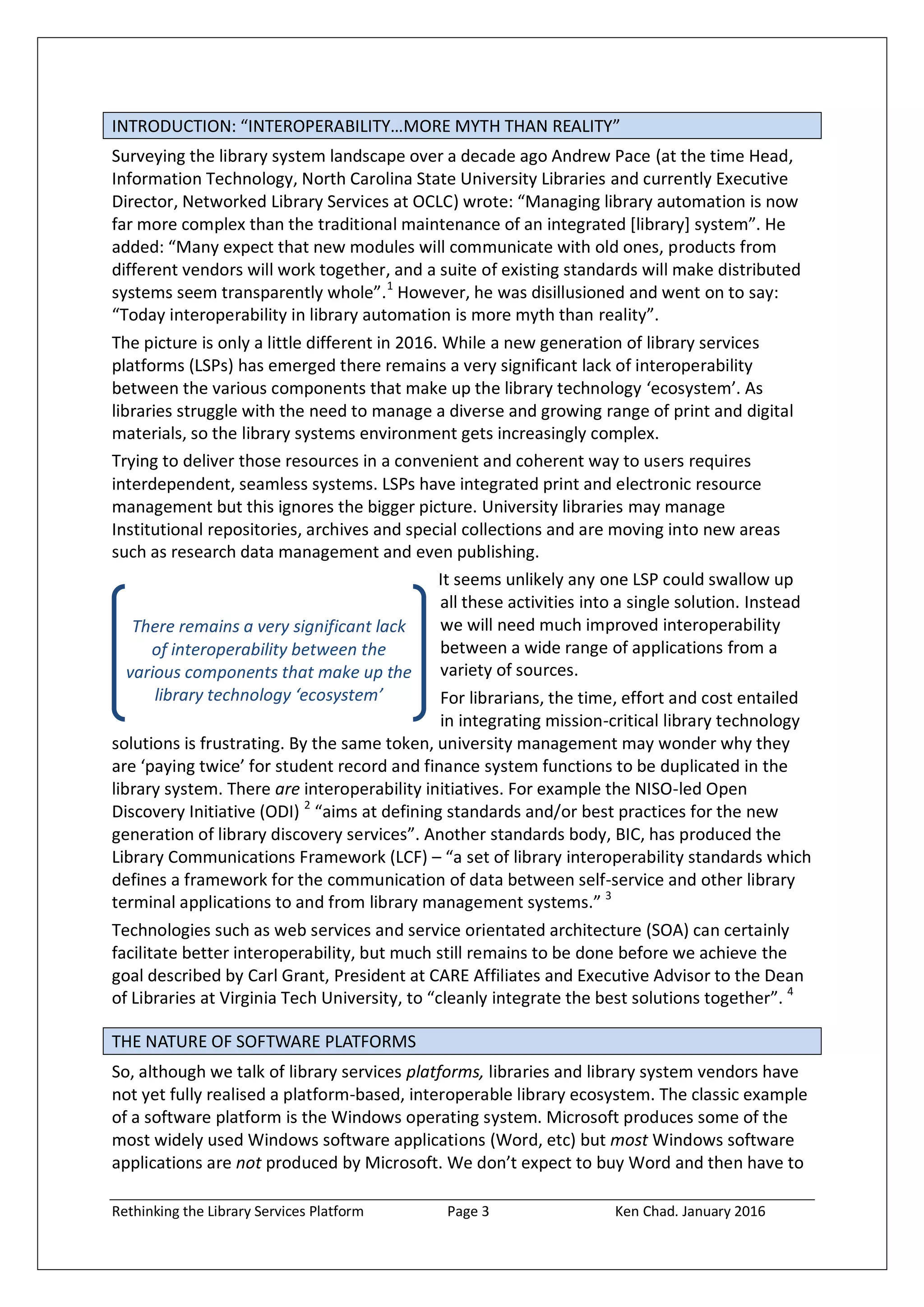 Rethinking the Library Services Platform Page 3 Ken Chad. January 2016
There remains a very significant lack
of interoperability between the
various components that make up the
library technology ‘ecosystem’
INTRODUCTION: “INTEROPERABILITY…MORE MYTH THAN REALITY”
Surveying the library system landscape over a decade ago Andrew Pace (at the time Head,
Information Technology, North Carolina State University Libraries and currently Executive
Director, Networked Library Services at OCLC) wrote: “Managing library automation is now
far more complex than the traditional maintenance of an integrated *library+ system”. He
added: “Many expect that new modules will communicate with old ones, products from
different vendors will work together, and a suite of existing standards will make distributed
systems seem transparently whole”.1
However, he was disillusioned and went on to say:
“Today interoperability in library automation is more myth than reality”.
The picture is only a little different in 2016. While a new generation of library services
platforms (LSPs) has emerged there remains a very significant lack of interoperability
between the various components that make up the library technology ‘ecosystem’. As
libraries struggle with the need to manage a diverse and growing range of print and digital
materials, so the library systems environment gets increasingly complex.
Trying to deliver those resources in a convenient and coherent way to users requires
interdependent, seamless systems. LSPs have integrated print and electronic resource
management but this ignores the bigger picture. University libraries may manage
Institutional repositories, archives and special collections and are moving into new areas
such as research data management and even publishing.
It seems unlikely any one LSP could swallow up
all these activities into a single solution. Instead
we will need much improved interoperability
between a wide range of applications from a
variety of sources.
For librarians, the time, effort and cost entailed
in integrating mission-critical library technology
solutions is frustrating. By the same token, university management may wonder why they
are ‘paying twice’ for student record and finance system functions to be duplicated in the
library system. There are interoperability initiatives. For example the NISO-led Open
Discovery Initiative (ODI) 2
“aims at defining standards and/or best practices for the new
generation of library discovery services”. Another standards body, BIC, has produced the
Library Communications Framework (LCF) – “a set of library interoperability standards which
defines a framework for the communication of data between self-service and other library
terminal applications to and from library management systems.” 3
Technologies such as web services and service orientated architecture (SOA) can certainly
facilitate better interoperability, but much still remains to be done before we achieve the
goal described by Carl Grant, President at CARE Affiliates and Executive Advisor to the Dean
of Libraries at Virginia Tech University, to “cleanly integrate the best solutions together”. 4
THE NATURE OF SOFTWARE PLATFORMS
So, although we talk of library services platforms, libraries and library system vendors have
not yet fully realised a platform-based, interoperable library ecosystem. The classic example
of a software platform is the Windows operating system. Microsoft produces some of the
most widely used Windows software applications (Word, etc) but most Windows software
applications are not produced by Microsoft. We don’t expect to buy Word and then have to
 