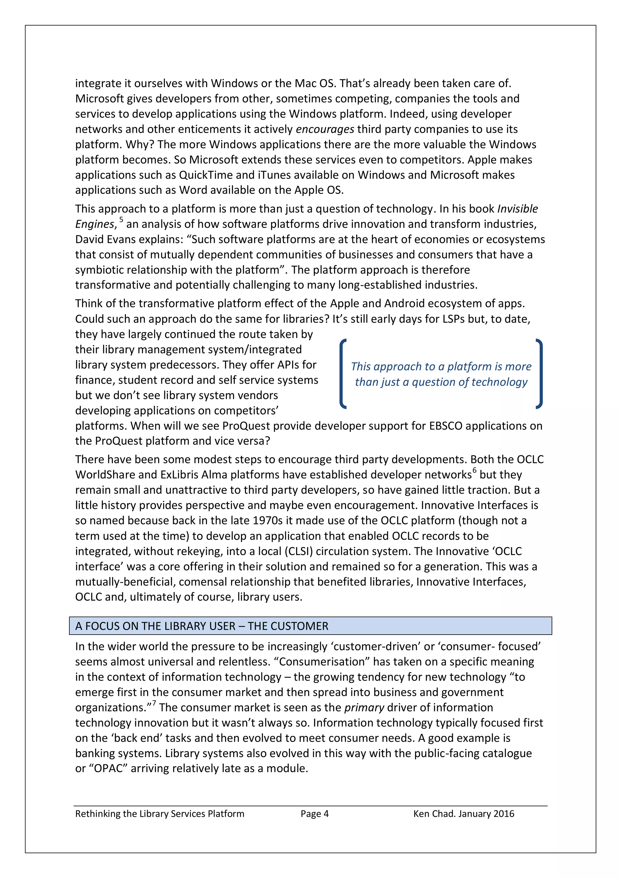 Rethinking the Library Services Platform Page 4 Ken Chad. January 2016
This approach to a platform is more
than just a question of technology
integrate it ourselves with Windows or the Mac OS. That’s already been taken care of.
Microsoft gives developers from other, sometimes competing, companies the tools and
services to develop applications using the Windows platform. Indeed, using developer
networks and other enticements it actively encourages third party companies to use its
platform. Why? The more Windows applications there are the more valuable the Windows
platform becomes. So Microsoft extends these services even to competitors. Apple makes
applications such as QuickTime and iTunes available on Windows and Microsoft makes
applications such as Word available on the Apple OS.
This approach to a platform is more than just a question of technology. In his book Invisible
Engines,5
an analysis of how software platforms drive innovation and transform industries,
David Evans explains: “Such software platforms are at the heart of economies or ecosystems
that consist of mutually dependent communities of businesses and consumers that have a
symbiotic relationship with the platform”. The platform approach is therefore
transformative and potentially challenging to many long-established industries.
Think of the transformative platform effect of the Apple and Android ecosystem of apps.
Could such an approach do the same for libraries? It’s still early days for LSPs but, to date,
they have largely continued the route taken by
their library management system/integrated
library system predecessors. They offer APIs for
finance, student record and self service systems
but we don’t see library system vendors
developing applications on competitors’
platforms. When will we see ProQuest provide developer support for EBSCO applications on
the ProQuest platform and vice versa?
There have been some modest steps to encourage third party developments. Both the OCLC
WorldShare and ExLibris Alma platforms have established developer networks6
but they
remain small and unattractive to third party developers, so have gained little traction. But a
little history provides perspective and maybe even encouragement. Innovative Interfaces is
so named because back in the late 1970s it made use of the OCLC platform (though not a
term used at the time) to develop an application that enabled OCLC records to be
integrated, without rekeying, into a local (CLSI) circulation system. The Innovative ‘OCLC
interface’ was a core offering in their solution and remained so for a generation. This was a
mutually-beneficial, comensal relationship that benefited libraries, Innovative Interfaces,
OCLC and, ultimately of course, library users.
A FOCUS ON THE LIBRARY USER – THE CUSTOMER
In the wider world the pressure to be increasingly ‘customer-driven’ or ‘consumer- focused’
seems almost universal and relentless. “Consumerisation” has taken on a specific meaning
in the context of information technology – the growing tendency for new technology “to
emerge first in the consumer market and then spread into business and government
organizations.”7
The consumer market is seen as the primary driver of information
technology innovation but it wasn’t always so. Information technology typically focused first
on the ‘back end’ tasks and then evolved to meet consumer needs. A good example is
banking systems. Library systems also evolved in this way with the public-facing catalogue
or “OPAC” arriving relatively late as a module.
 