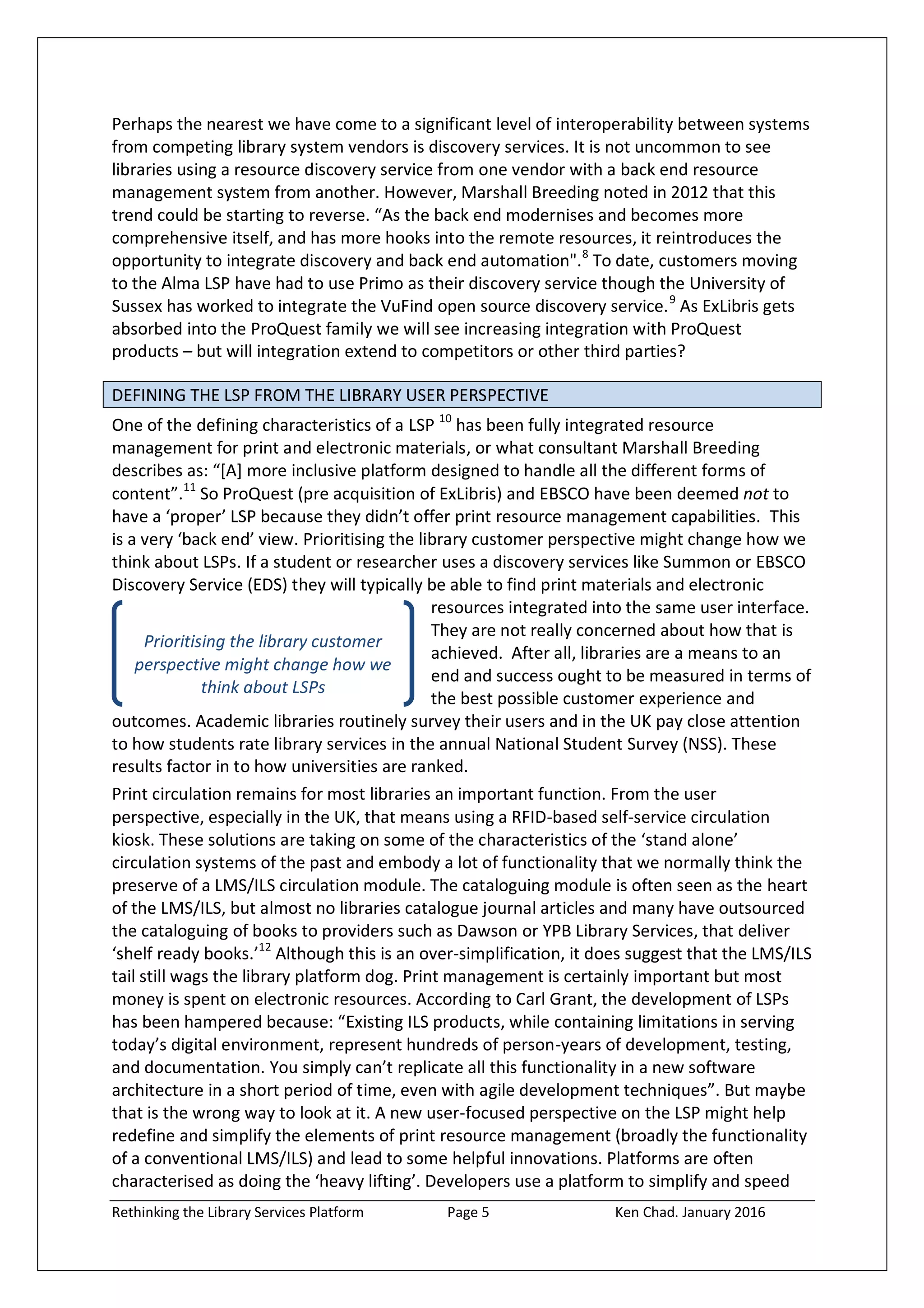 Rethinking the Library Services Platform Page 5 Ken Chad. January 2016
Prioritising the library customer
perspective might change how we
think about LSPs
Perhaps the nearest we have come to a significant level of interoperability between systems
from competing library system vendors is discovery services. It is not uncommon to see
libraries using a resource discovery service from one vendor with a back end resource
management system from another. However, Marshall Breeding noted in 2012 that this
trend could be starting to reverse. “As the back end modernises and becomes more
comprehensive itself, and has more hooks into the remote resources, it reintroduces the
opportunity to integrate discovery and back end automation".8
To date, customers moving
to the Alma LSP have had to use Primo as their discovery service though the University of
Sussex has worked to integrate the VuFind open source discovery service.9
As ExLibris gets
absorbed into the ProQuest family we will see increasing integration with ProQuest
products – but will integration extend to competitors or other third parties?
DEFINING THE LSP FROM THE LIBRARY USER PERSPECTIVE
One of the defining characteristics of a LSP 10
has been fully integrated resource
management for print and electronic materials, or what consultant Marshall Breeding
describes as: “*A+ more inclusive platform designed to handle all the different forms of
content”.11
So ProQuest (pre acquisition of ExLibris) and EBSCO have been deemed not to
have a ‘proper’ LSP because they didn’t offer print resource management capabilities. This
is a very ‘back end’ view. Prioritising the library customer perspective might change how we
think about LSPs. If a student or researcher uses a discovery services like Summon or EBSCO
Discovery Service (EDS) they will typically be able to find print materials and electronic
resources integrated into the same user interface.
They are not really concerned about how that is
achieved. After all, libraries are a means to an
end and success ought to be measured in terms of
the best possible customer experience and
outcomes. Academic libraries routinely survey their users and in the UK pay close attention
to how students rate library services in the annual National Student Survey (NSS). These
results factor in to how universities are ranked.
Print circulation remains for most libraries an important function. From the user
perspective, especially in the UK, that means using a RFID-based self-service circulation
kiosk. These solutions are taking on some of the characteristics of the ‘stand alone’
circulation systems of the past and embody a lot of functionality that we normally think the
preserve of a LMS/ILS circulation module. The cataloguing module is often seen as the heart
of the LMS/ILS, but almost no libraries catalogue journal articles and many have outsourced
the cataloguing of books to providers such as Dawson or YPB Library Services, that deliver
‘shelf ready books.’12
Although this is an over-simplification, it does suggest that the LMS/ILS
tail still wags the library platform dog. Print management is certainly important but most
money is spent on electronic resources. According to Carl Grant, the development of LSPs
has been hampered because: “Existing ILS products, while containing limitations in serving
today’s digital environment, represent hundreds of person-years of development, testing,
and documentation. You simply can’t replicate all this functionality in a new software
architecture in a short period of time, even with agile development techniques”. But maybe
that is the wrong way to look at it. A new user-focused perspective on the LSP might help
redefine and simplify the elements of print resource management (broadly the functionality
of a conventional LMS/ILS) and lead to some helpful innovations. Platforms are often
characterised as doing the ‘heavy lifting’. Developers use a platform to simplify and speed
 
