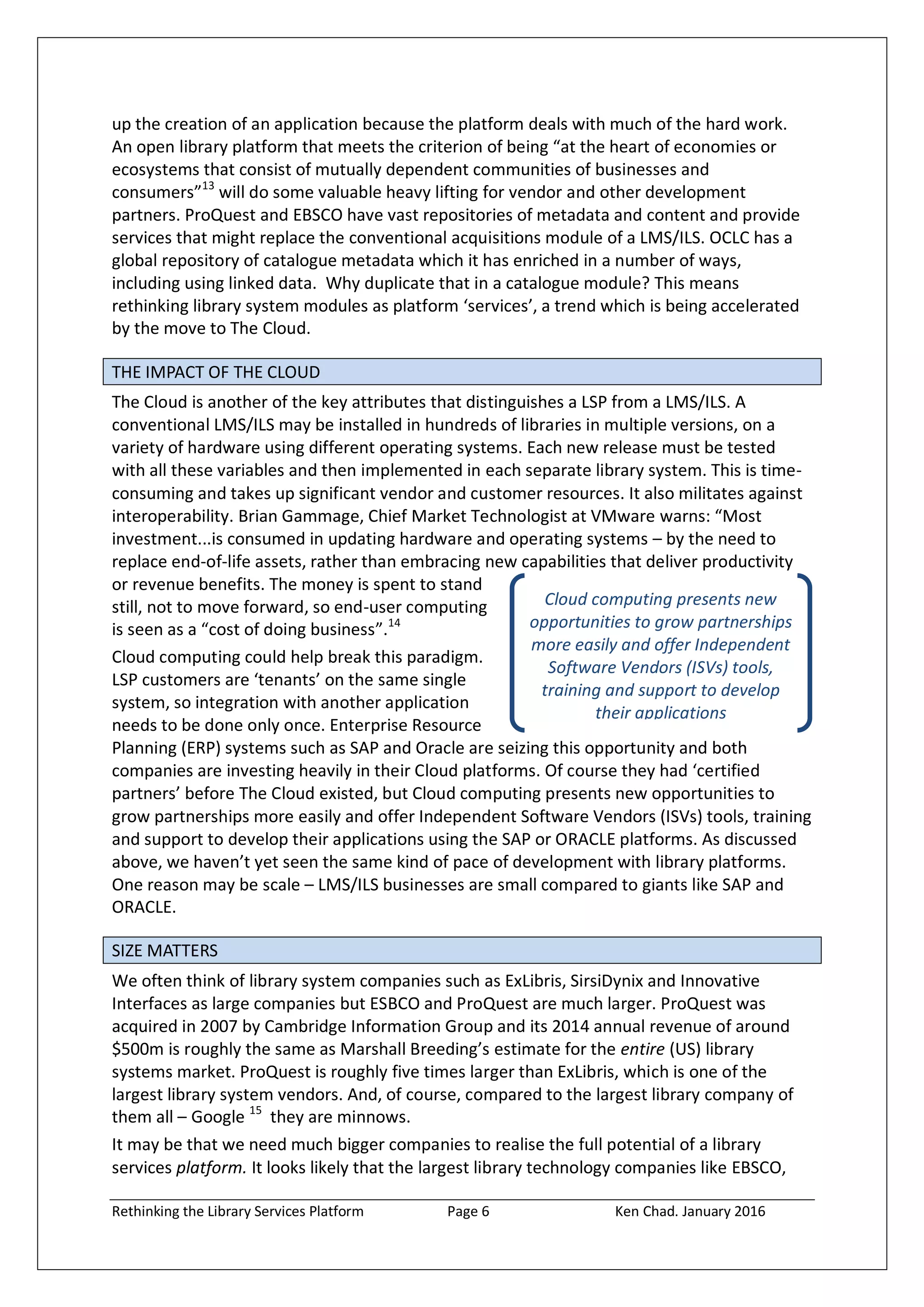 Rethinking the Library Services Platform Page 6 Ken Chad. January 2016
Cloud computing presents new
opportunities to grow partnerships
more easily and offer Independent
Software Vendors (ISVs) tools,
training and support to develop
their applications
up the creation of an application because the platform deals with much of the hard work.
An open library platform that meets the criterion of being “at the heart of economies or
ecosystems that consist of mutually dependent communities of businesses and
consumers”13
will do some valuable heavy lifting for vendor and other development
partners. ProQuest and EBSCO have vast repositories of metadata and content and provide
services that might replace the conventional acquisitions module of a LMS/ILS. OCLC has a
global repository of catalogue metadata which it has enriched in a number of ways,
including using linked data. Why duplicate that in a catalogue module? This means
rethinking library system modules as platform ‘services’, a trend which is being accelerated
by the move to The Cloud.
THE IMPACT OF THE CLOUD
The Cloud is another of the key attributes that distinguishes a LSP from a LMS/ILS. A
conventional LMS/ILS may be installed in hundreds of libraries in multiple versions, on a
variety of hardware using different operating systems. Each new release must be tested
with all these variables and then implemented in each separate library system. This is time-
consuming and takes up significant vendor and customer resources. It also militates against
interoperability. Brian Gammage, Chief Market Technologist at VMware warns: “Most
investment...is consumed in updating hardware and operating systems – by the need to
replace end-of-life assets, rather than embracing new capabilities that deliver productivity
or revenue benefits. The money is spent to stand
still, not to move forward, so end-user computing
is seen as a “cost of doing business”.14
Cloud computing could help break this paradigm.
LSP customers are ‘tenants’ on the same single
system, so integration with another application
needs to be done only once. Enterprise Resource
Planning (ERP) systems such as SAP and Oracle are seizing this opportunity and both
companies are investing heavily in their Cloud platforms. Of course they had ‘certified
partners’ before The Cloud existed, but Cloud computing presents new opportunities to
grow partnerships more easily and offer Independent Software Vendors (ISVs) tools, training
and support to develop their applications using the SAP or ORACLE platforms. As discussed
above, we haven’t yet seen the same kind of pace of development with library platforms.
One reason may be scale – LMS/ILS businesses are small compared to giants like SAP and
ORACLE.
SIZE MATTERS
We often think of library system companies such as ExLibris, SirsiDynix and Innovative
Interfaces as large companies but ESBCO and ProQuest are much larger. ProQuest was
acquired in 2007 by Cambridge Information Group and its 2014 annual revenue of around
$500m is roughly the same as Marshall Breeding’s estimate for the entire (US) library
systems market. ProQuest is roughly five times larger than ExLibris, which is one of the
largest library system vendors. And, of course, compared to the largest library company of
them all – Google 15
they are minnows.
It may be that we need much bigger companies to realise the full potential of a library
services platform. It looks likely that the largest library technology companies like EBSCO,
 
