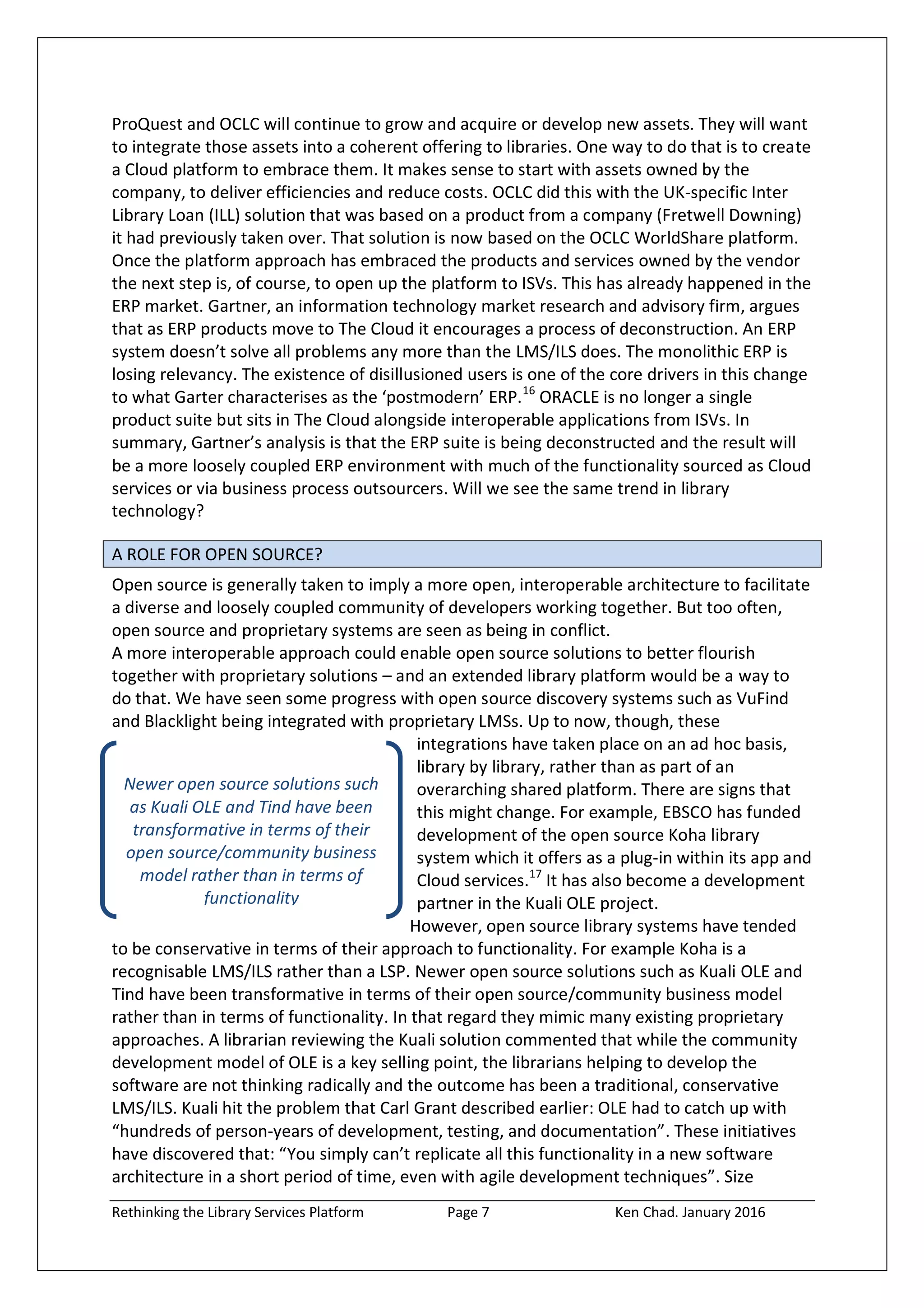Rethinking the Library Services Platform Page 7 Ken Chad. January 2016
Newer open source solutions such
as Kuali OLE and Tind have been
transformative in terms of their
open source/community business
model rather than in terms of
functionality
ProQuest and OCLC will continue to grow and acquire or develop new assets. They will want
to integrate those assets into a coherent offering to libraries. One way to do that is to create
a Cloud platform to embrace them. It makes sense to start with assets owned by the
company, to deliver efficiencies and reduce costs. OCLC did this with the UK-specific Inter
Library Loan (ILL) solution that was based on a product from a company (Fretwell Downing)
it had previously taken over. That solution is now based on the OCLC WorldShare platform.
Once the platform approach has embraced the products and services owned by the vendor
the next step is, of course, to open up the platform to ISVs. This has already happened in the
ERP market. Gartner, an information technology market research and advisory firm, argues
that as ERP products move to The Cloud it encourages a process of deconstruction. An ERP
system doesn’t solve all problems any more than the LMS/ILS does. The monolithic ERP is
losing relevancy. The existence of disillusioned users is one of the core drivers in this change
to what Garter characterises as the ‘postmodern’ ERP.16
ORACLE is no longer a single
product suite but sits in The Cloud alongside interoperable applications from ISVs. In
summary, Gartner’s analysis is that the ERP suite is being deconstructed and the result will
be a more loosely coupled ERP environment with much of the functionality sourced as Cloud
services or via business process outsourcers. Will we see the same trend in library
technology?
A ROLE FOR OPEN SOURCE?
Open source is generally taken to imply a more open, interoperable architecture to facilitate
a diverse and loosely coupled community of developers working together. But too often,
open source and proprietary systems are seen as being in conflict.
A more interoperable approach could enable open source solutions to better flourish
together with proprietary solutions – and an extended library platform would be a way to
do that. We have seen some progress with open source discovery systems such as VuFind
and Blacklight being integrated with proprietary LMSs. Up to now, though, these
integrations have taken place on an ad hoc basis,
library by library, rather than as part of an
overarching shared platform. There are signs that
this might change. For example, EBSCO has funded
development of the open source Koha library
system which it offers as a plug-in within its app and
Cloud services.17
It has also become a development
partner in the Kuali OLE project.
However, open source library systems have tended
to be conservative in terms of their approach to functionality. For example Koha is a
recognisable LMS/ILS rather than a LSP. Newer open source solutions such as Kuali OLE and
Tind have been transformative in terms of their open source/community business model
rather than in terms of functionality. In that regard they mimic many existing proprietary
approaches. A librarian reviewing the Kuali solution commented that while the community
development model of OLE is a key selling point, the librarians helping to develop the
software are not thinking radically and the outcome has been a traditional, conservative
LMS/ILS. Kuali hit the problem that Carl Grant described earlier: OLE had to catch up with
“hundreds of person-years of development, testing, and documentation”. These initiatives
have discovered that: “You simply can’t replicate all this functionality in a new software
architecture in a short period of time, even with agile development techniques”. Size
 