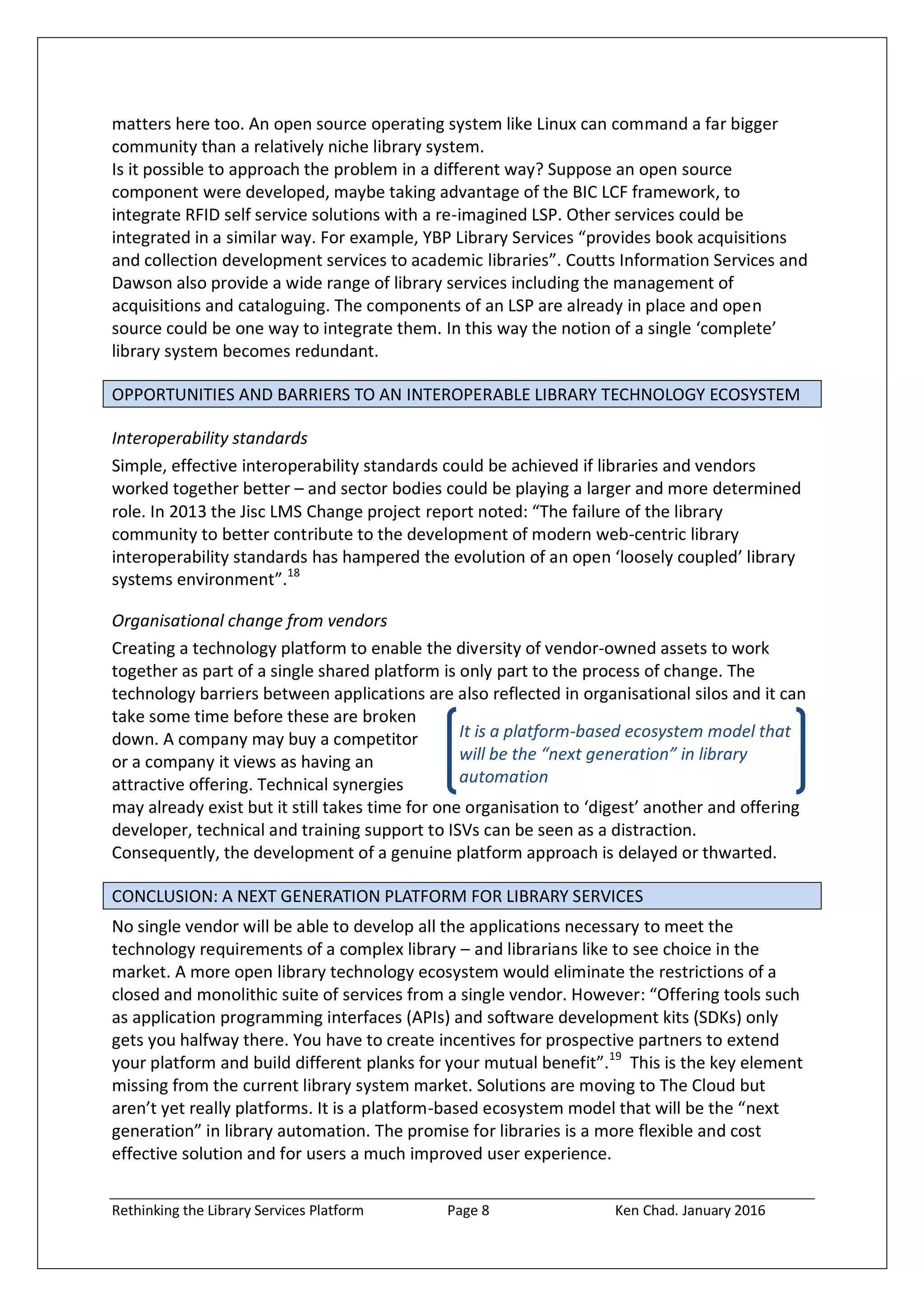 Rethinking the Library Services Platform Page 8 Ken Chad. January 2016
It is a platform-based ecosystem model that
will be the “next generation” in library
automation
matters here too. An open source operating system like Linux can command a far bigger
community than a relatively niche library system.
Is it possible to approach the problem in a different way? Suppose an open source
component were developed, maybe taking advantage of the BIC LCF framework, to
integrate RFID self service solutions with a re-imagined LSP. Other services could be
integrated in a similar way. For example, YBP Library Services “provides book acquisitions
and collection development services to academic libraries”. Coutts Information Services and
Dawson also provide a wide range of library services including the management of
acquisitions and cataloguing. The components of an LSP are already in place and open
source could be one way to integrate them. In this way the notion of a single ‘complete’
library system becomes redundant.
OPPORTUNITIES AND BARRIERS TO AN INTEROPERABLE LIBRARY TECHNOLOGY ECOSYSTEM
Interoperability standards
Simple, effective interoperability standards could be achieved if libraries and vendors
worked together better – and sector bodies could be playing a larger and more determined
role. In 2013 the Jisc LMS Change project report noted: “The failure of the library
community to better contribute to the development of modern web-centric library
interoperability standards has hampered the evolution of an open ‘loosely coupled’ library
systems environment”.18
Organisational change from vendors
Creating a technology platform to enable the diversity of vendor-owned assets to work
together as part of a single shared platform is only part to the process of change. The
technology barriers between applications are also reflected in organisational silos and it can
take some time before these are broken
down. A company may buy a competitor
or a company it views as having an
attractive offering. Technical synergies
may already exist but it still takes time for one organisation to ‘digest’ another and offering
developer, technical and training support to ISVs can be seen as a distraction.
Consequently, the development of a genuine platform approach is delayed or thwarted.
CONCLUSION: A NEXT GENERATION PLATFORM FOR LIBRARY SERVICES
No single vendor will be able to develop all the applications necessary to meet the
technology requirements of a complex library – and librarians like to see choice in the
market. A more open library technology ecosystem would eliminate the restrictions of a
closed and monolithic suite of services from a single vendor. However: “Offering tools such
as application programming interfaces (APIs) and software development kits (SDKs) only
gets you halfway there. You have to create incentives for prospective partners to extend
your platform and build different planks for your mutual benefit”.19
This is the key element
missing from the current library system market. Solutions are moving to The Cloud but
aren’t yet really platforms. It is a platform-based ecosystem model that will be the “next
generation” in library automation. The promise for libraries is a more flexible and cost
effective solution and for users a much improved user experience.
 