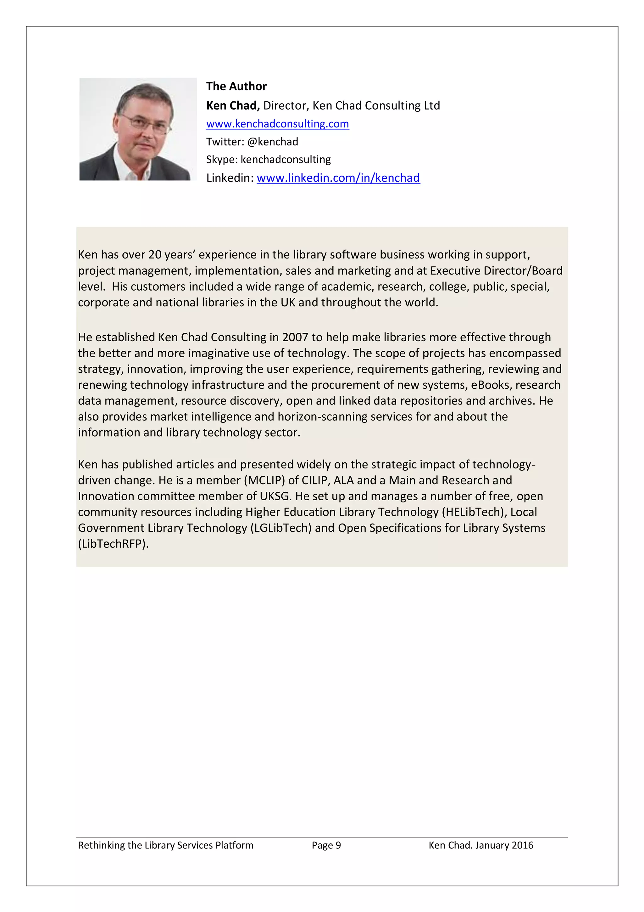 Rethinking the Library Services Platform Page 9 Ken Chad. January 2016
The Author
Ken Chad, Director, Ken Chad Consulting Ltd
www.kenchadconsulting.com
Twitter: @kenchad
Skype: kenchadconsulting
Linkedin: www.linkedin.com/in/kenchad
Ken has over 20 years’ experience in the library software business working in support,
project management, implementation, sales and marketing and at Executive Director/Board
level. His customers included a wide range of academic, research, college, public, special,
corporate and national libraries in the UK and throughout the world.
He established Ken Chad Consulting in 2007 to help make libraries more effective through
the better and more imaginative use of technology. The scope of projects has encompassed
strategy, innovation, improving the user experience, requirements gathering, reviewing and
renewing technology infrastructure and the procurement of new systems, eBooks, research
data management, resource discovery, open and linked data repositories and archives. He
also provides market intelligence and horizon-scanning services for and about the
information and library technology sector.
Ken has published articles and presented widely on the strategic impact of technology-
driven change. He is a member (MCLIP) of CILIP, ALA and a Main and Research and
Innovation committee member of UKSG. He set up and manages a number of free, open
community resources including Higher Education Library Technology (HELibTech), Local
Government Library Technology (LGLibTech) and Open Specifications for Library Systems
(LibTechRFP).
 