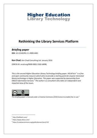 Rethinking the Library Services Platform
Briefing paper
DOI: 10.13140/RG.2.1.4989.4481
Ken Chad, Ken Chad Consulting Ltd. January 2016
(ORCID ID: orcid.org/0000-0001-5502-6898)
This is the second Higher Education Library Technology briefing paper. HELibTech 1
is a free
and open community resource which aims to provide a starting point for anyone interested
library technology in Higher Education. This paper was supported by sponsorship from
EBSCO Information Services.2
The author is a consultant who takes an independent and
impartial view of the issues.
This briefing paper is licensed under a Creative Commons (CCO) license to enable free re-use.3
1
http://helibtech.com/
2
https://www.ebsco.com/
3
https://creativecommons.org/publicdomain/zero/1.0/
 