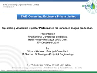 EWE Consulting Engineers Private Limited
www.ewe.co.in
© EWE Consulting Engineers - Presentation of Optimising Anaerobic Digestor Performance dtd 17.12.15
EWE Consulting Engineers Private Limited
C – 77 Sector 65, NOIDA 201307 NCR INDIA
Environmental | Energy | Analytical Services | Water & Waste Water | Process & Chemicals I Civil & Infra
Optimising Anaerobic Digestor Performance for Enhanced Biogas production.
Presented on
First National Conference on Biogas,
Hotel Holiday Inn Mayur Vihar, Delhi
17th December 2015
By:
Vikrum Kishore : Principal Consultant
M Sharma : Sr Manager (Project & Engineering)
 