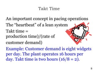Takt Time
An important concept in pacing operations
The “heartbeat” of a lean system
Takt time = (available
production time)/(rate of
customer demand)
Example: Customer demand is eight widgets
per day. The plant operates 16 hours per
day. Takt time is two hours (16/8 = 2).
9
 