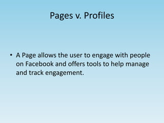 Pages v. Profiles 
• A Page allows the user to engage with people 
on Facebook and offers tools to help manage 
and track engagement. 
 