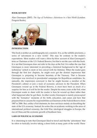 1
BOOK REVIEW
Alan Greenspan (2007). The Age of Turbulence: Adventures in a New World (London:
Penguin Books).
INTRODUCTION
This book is neither an autobiography nor a memoir. It is, as the subtitle proclaims, a
series of ‘adventures in a new world.’ This may be contrary to the reader’s
expectations. Most readers will want a blow-by-blow account of Alan Greenspan’s
term as Chairman at the U.S. Federal Reserve, but that is not the case with this book.
It is not that Greenspan does not refer to his days at the Fed. It is rather the case that
Greenspan is more interested in providing a historical background to the ‘age of
turbulence’ (which is more or less coeval with his lifetime). When the reader goes
through the first few chapters, he might even get the distinct impression that
Greenspan is preparing to become Secretary of the Treasury. That is because
Greenspan was involved in presidential campaigns for Republican candidates. So,
naturally, the impression conveyed is that he might become a member of the
President’s cabinet or join a team of economic advisors to the President. When
Greenspan wound up at the Federal Reserve, it must have been as much of a
surprise for him as it will be for the reader. Despite his many years at the Fed, what
Greenspan wants to share with his reader is how he wound up there rather than
what happened after he got there. In other words, Greenspan is mainly preoccupied
with the ‘formative’ moments of his birth, education, and career and how that
prepared him to assume his responsibilities as Chairman of the Federal Reserve from
1987 to 2006. But, unlike a Fed chairman, he does not focus mainly on describing the
state of the U.S. economy. Instead, he writes like an academic working in the areas of
international political economy, the Cold War, ideological struggles in Europe, the
rise of China and the economic growth of Southeast Asia.
LABS OF POLITICAL ECONOMY
It is interesting to note that Greenspan liked to travel and that the ‘adventures’ that
he refers to basically involve taking a direct look at many parts of the world. These
 