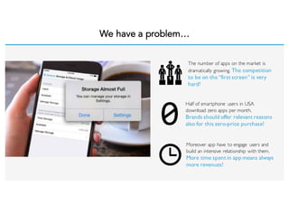 We have a problem…
The number of apps on the market is
dramatically growing. The competition
to be on the “first screen” is very
hard!
Half of smartphone users in USA
download zero apps per month.
Brands should offer relevant reasons
also for this zero-price purchase!
Moreover app have to engage users and
build an intensive relationship with them.
More time spent in app means always
more revenues!
 