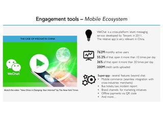 Engagement tools – Mobile Ecosystem
THE CASE OF WECHATIN CHINA
WeChat is a cross-platform istant messaging
service developed by Tencent in 2011.
The relative app is very relevant in China.
762M montlhy active users
55.2%of that open it more than 10 times per day
36% of that open it more than 30 times per day
200M credit cards uploaded
Super-app - several features beyond chat:
• Mobile commerce (seamless integration with
cross-industries merchants)
• Bus tickets, taxi, incident report
• Brand channels for marketing initiatives
• Offline payments via QR code
• And more…
Watch	
  the	
  video	
  “How	
  China	
  Is Changing Your	
  Internet”	
  by	
  The	
  New	
  York	
  Times
 