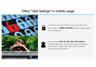 Other “dark feelings” in mobile usage
Customers take care of their privacy and often have
fears related to data breach without a safety usage
of the applications
It is important not to be too intrusive in
customers’ lifes (e.g. with several in-app notifications).
Users dislike to feel under observation by brands
everytime and everywhere.
 
