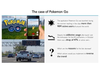 The case of Pokemon Go
The application Pokemon Go was launched during
the summer reaching in few days more than
90M active users all around the world
Despite the addictive usage after launch and
the enthusiasm for the VR mechanisms, in October
there was a drop of 47% on active users .
Which are the reasons for this fast decrease?
Which actions would you implement to reverse
the trend?
 