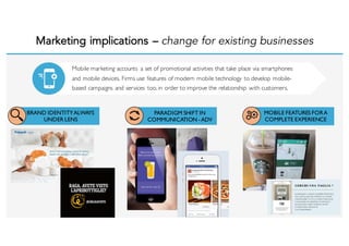 Marketing implications – change for existing businesses
BRAND IDENTITYALWAYS
UNDER LENS
PARADIGM SHIFT IN
COMMUNICATION- ADV
MOBILE FEATURES FORA
COMPLETE EXPERIENCE
Mobile marketing accounts a set of promotional activities that take place via smartphones
and mobile devices. Firms use features of modern mobile technology to develop mobile-
based campaigns and services too, in order to improve the relationship with customers.
 