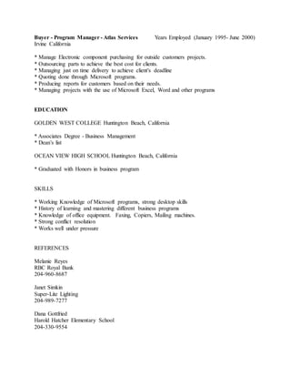 Buyer - Program Manager - Atlas Services Years Employed (January 1995- June 2000)
Irvine California
* Manage Electronic component purchasing for outside customers projects.
* Outsourcing parts to achieve the best cost for clients.
* Managing just on time delivery to achieve client's deadline
* Quoting done through Microsoft programs.
* Producing reports for customers based on their needs.
* Managing projects with the use of Microsoft Excel, Word and other programs
EDUCATION
GOLDEN WEST COLLEGE Huntington Beach, California
* Associates Degree - Business Management
* Dean’s list
OCEAN VIEW HIGH SCHOOL Huntington Beach, California
* Graduated with Honors in business program
SKILLS
* Working Knowledge of Microsoft programs, strong desktop skills
* History of learning and mastering different business programs
* Knowledge of office equipment. Faxing, Copiers, Mailing machines.
* Strong conflict resolution
* Works well under pressure
REFERENCES
Melanie Reyes
RBC Royal Bank
204-960-8687
Janet Simkin
Super-Lite Lighting
204-989-7277
Dana Gottfried
Harold Hatcher Elementary School
204-330-9554
 