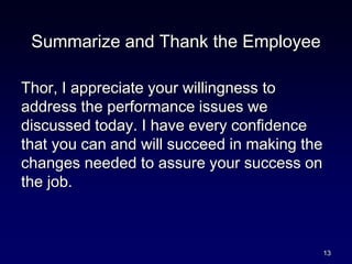 Summarize and Thank the Employee
Thor, I appreciate your willingness to
address the performance issues we
discussed today. I have every confidence
that you can and will succeed in making the
changes needed to assure your success on
the job.
13
 