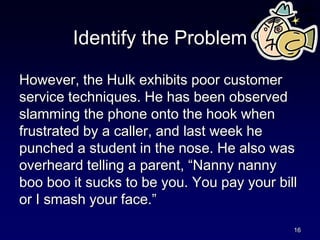 Identify the Problem
However, the Hulk exhibits poor customer
service techniques. He has been observed
slamming the phone onto the hook when
frustrated by a caller, and last week he
punched a student in the nose. He also was
overheard telling a parent, “Nanny nanny
boo boo it sucks to be you. You pay your bill
or I smash your face.”
16
 